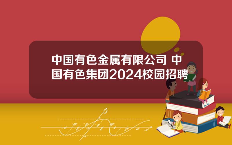 中国有色金属有限公司 中国有色集团2024校园招聘